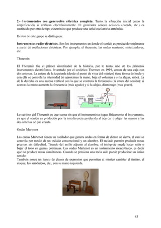 2.- Instrumentos con generación eléctrica completa. Tanto la vibración inicial como la
amplificación se realizan electrónicamente. El generador sonoro acústico (cuerda, etc.) es
sustituido por otro de tipo electrónico que produce una señal oscilatoria armónica.
Dentro de este grupo se distinguen:
Instrumentos radio-eléctricos. Son los instrumentos en donde el sonido es producido totalmente
a partir de oscilaciones eléctricas. Por ejemplo, el theremin, las ondas martenot, sintetizadores,
etc.
Theremin
El Theremin fue el primer sintetizador de la historia, por lo tanto, uno de los primeros
instrumentos electrófonos. Inventado por el soviético Thermen en 1919, consta de una caja con
dos antenas. La antena de la izquierda (desde el punto de vista del músico) tiene forma de bucle y
con ella se controla la intensidad (si aproximas la mano, baja el volumen e si la alejas, sube). La
de la derecha es una antena vertical con la que se controla la frecuencia (la altura del sonido): si
acercas la mano aumenta la frecuencia (más agudo) y si la alejas, disminuye (más grave).
Lo curioso del Theremin es que suena sin que el instrumentista toque físicamente el instrumento,
ya que el sonido es producido por la interferencia producida al acercar o alejar las manos a las
dos antenas de que consta.
Ondas Martenot
Las ondas Martenot tienen un oscilador que genera ondas en forma de diente de sierra, el cual se
controla por medio de un teclado convencional y un alambre. El teclado permite producir notas
precisas sin dificultad. Tirando del anillo adjunto al alambre, el intérprete puede hacer subir o
bajar el tono en gamas continuas. Las ondas Martenot es un instrumento monofónico, es decir
que no produce notas simultáneas. Cuando se presiona una tecla sólo puede producirse un único
sonido.
También posee un banco de claves de expresion que permiten al músico cambiar el timbre, el
ataque, los armónicos, etc., con su mano izquierda.
43
 