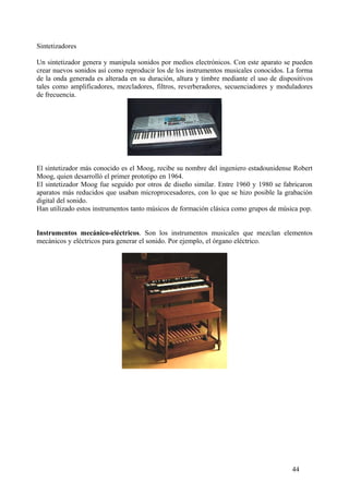 Sintetizadores
Un sintetizador genera y manipula sonidos por medios electrónicos. Con este aparato se pueden
crear nuevos sonidos así como reproducir los de los instrumentos musicales conocidos. La forma
de la onda generada es alterada en su duración, altura y timbre mediante el uso de dispositivos
tales como amplificadores, mezcladores, filtros, reverberadores, secuenciadores y moduladores
de frecuencia.
El sintetizador más conocido es el Moog, recibe su nombre del ingeniero estadounidense Robert
Moog, quien desarrolló el primer prototipo en 1964.
El sintetizador Moog fue seguido por otros de diseño similar. Entre 1960 y 1980 se fabricaron
aparatos más reducidos que usaban microprocesadores, con lo que se hizo posible la grabación
digital del sonido.
Han utilizado estos instrumentos tanto músicos de formación clásica como grupos de música pop.
Instrumentos mecánico-eléctricos. Son los instrumentos musicales que mezclan elementos
mecánicos y eléctricos para generar el sonido. Por ejemplo, el órgano eléctrico.
44
 