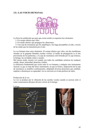 3.5.- LAS VOCES HUMANAS.
La física ha establecido que para que exista sonido se requieren tres elementos:
1- Un cuerpo elástico que vibre.
2- Un medio elástico que propague las vibraciones.
3- Una caja de resonancia que las amplifique y las haga perceptibles al oído, a través
de las ondas que las transmiten por el aire.
La voz humana tiene estos elementos: El cuerpo elástico que vibra, son dos membranas
situadas en la garganta llamadas cuerdas vocales; el medio de propagación es el aire
proveniente de los pulmones, y la caja de resonancia está formada por la caja torácica,
la faringe, las cavidades orales y nasales.
Del mismo modo, nuestra voz cumple con todos las cualidades acústicas de cualquier
sonido: altura, intensidad, duración y timbre.
La diferencia fundamental que existe entre la voz humana y cualquier otro instrumento
musical, es que se trata del único instrumento, en que la forma y disposición de la caja
de resonancia se modifica continuamente, adoptando diversas posiciones que cambian,
amplían o disminuyen su capacidad. Así se convierte en el más perfecto de todos.
Producción de la voz
La voz se produce por la vibración de las cuerdas vocales cuando se acercan entre sí
como consecuencia del paso del aire a través de la laringe.
Laringe
45
 