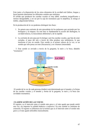 Esto junto a la disposición de los otros elementos de la cavidad oral (labios, lengua y
boca) permite determinar los diferentes sonidos que emitimos.
El sonido que producen las cuerdas vocales es muy débil, resultaría insignificante e
incluso desagradable, a no ser por la caja de resonancia que lo amplifica, le otorga el
timbre, adquiriendo belleza.
En la producción de la voz podemos distinguir tres fases:
1. Se genera una corriente de aire procedente de los pulmones que asciende por los
bronquios y la tráquea. En esta fase es fundamental la acción del diafragma, la
cavidad torácica, la musculatura abdominal y de la espalda
2. La corriente de aire pasa por la laringe y por las cuerdas vocales, que han de estar
cerradas, el paso del aire a través de ellas produce una turbulencia, lo que
trasforma el aire en sonido. Este sonido es el primer esbozo de la voz, es un
sonido que sólo posee un tono (frecuencia) y un volumen (intensidad).
3. Este sonido es enviado a través de la garganta, la nariz y la boca, dándole
"resonancia."
El sonido de la voz de cada persona (timbre) está determinado por el tamaño y la forma
de las cuerdas vocales y el tamaño y forma de la garganta, la nariz y la boca (las
cavidades resonantes).
CLASIFICACIÓN DE LAS VOCES
El registro, es el intervalo entre el sonido más grave y el más agudo que puede emitir
una voz, sin importar la calidad tímbrica o expresiva. En este sentido es sinónimo de
extensión. El registro se diferencia de la tesitura que es el intervalo entre el sonido más
grave y el más agudo utilizables musicalmente.
47
 