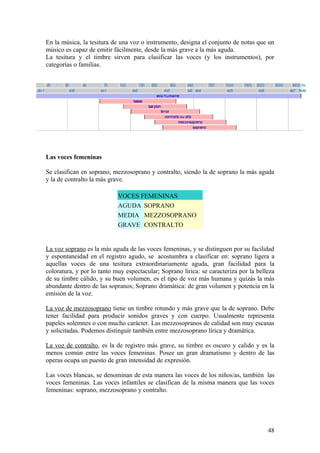 En la música, la tesitura de una voz o instrumento, designa el conjunto de notas que un
músico es capaz de emitir fácilmente, desde la más grave a la más aguda.
La tesitura y el timbre sirven para clasificar las voces (y los instrumentos), por
categorías o familias.
Las voces femeninas
Se clasifican en soprano, mezzosoprano y contralto, siendo la de soprano la más aguda
y la de contralto la más grave.
VOCES FEMENINAS
AGUDA SOPRANO
MEDIA MEZZOSOPRANO
GRAVE CONTRALTO
La voz soprano es la más aguda de las voces femeninas, y se distinguen por su facilidad
y espontaneidad en el registro agudo, se acostumbra a clasificar en: soprano ligera a
aquellas voces de una tesitura extraordinariamente aguda, gran facilidad para la
coloratura, y por lo tanto muy espectacular; Soprano lírica: se caracteriza por la belleza
de su timbre cálido, y su buen volumen, es el tipo de voz más humana y quizás la más
abundante dentro de las sopranos; Soprano dramática: de gran volumen y potencia en la
emisión de la voz.
La voz de mezzosoprano tiene un timbre rotundo y más grave que la de soprano. Debe
tener facilidad para producir sonidos graves y con cuerpo. Usualmente representa
papeles solemnes o con mucho carácter. Las mezzosopranos de calidad son muy escasas
y solicitadas. Podemos distinguir también entre mezzosoprano lírica y dramática.
La voz de contralto, es la de registro más grave, su timbre es oscuro y calido y es la
menos común entre las voces femeninas. Posee un gran dramatismo y dentro de las
operas ocupa un puesto de gran intensidad de expresión.
Las voces blancas, se denominan de esta manera las voces de los niños/as, también las
voces femeninas. Las voces infantiles se clasifican de la misma manera que las voces
femeninas: soprano, mezzosoprano y contralto.
48
 