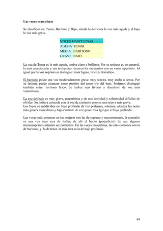 Las voces masculinas
Se clasifican en: Tenor, Barítono y Bajo, siendo la del tenor la voz más aguda y el bajo
la voz más grave.
VOCES MASCULINAS
AGUDA TENOR
MEDIA BARÍTONO
GRAVE BAJO
La voz de Tenor es la más aguda, timbre claro y brillante. Por su tesitura es, en general,
la más espectacular y sus intérpretes recorren los escenarios con un vasto repertorio. Al
igual que la voz soprano se distingue: tenor ligero, lírico y dramático.
El barítono posee una voz moderadamente grave, muy sonora, muy ancha o densa. Por
su tesitura puede alcanzar tonos propios del tenor y/o del bajo. Podemos distinguir
también entre: barítono lírico, de timbre más liviano y dramático de voz más
voluminosa.
La voz del bajo es muy grave, potentísima y de una densidad y solemnidad difíciles de
olvidar. Su tesitura coincide con la voz de contralto pero es una octava más grave.
Los bajos se subdividen en: bajo profundo de voz poderosa, solemne, alcanza las notas
más graves masculinas y bajo cantante de voz grave más ágil que el bajo profundo.
Las voces más comunes en las mujeres son las de soprano y mezzosoprano, la contralto
es una voz muy rara de hallar; de ahí el hecho (perjudicial) de que algunas
mezzosopranos intenten ser contraltos. En las voces masculinas, las más comunes son la
de barítono, y la de tenor, la más rara es la de bajo profundo.
49
 