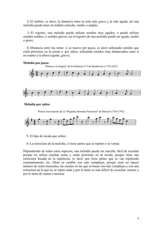 2- El ámbito, es decir, la distancia entre la nota más grave y la más aguda, así una
melodía puede tener un ámbito estrecho, medio o amplio.
3- El registro, una melodía puede utilizar sonidos muy agudos, o puede utilizar
sonidos medios, o sonidos graves, así el registro de una melodía puede ser agudo, medio
o grave.
4- Distancia entre las notas: si se mueve por pasos, es decir utilizando sonidos que
están próximos en la escala o por saltos, utilizando sonidos muy distanciados entre sí
en cuanto a la altura (agudo, grave).
Melodía pos pasos
"Himno a la alegría" de la Sinfonía nº 9 de Beethoven (1770-1827)
Melodía por saltos
Primer movimiento de la "Pequeña Serenata Nocturna" de Mozart (1756-1791)
5- El tipo de escala que utilice.
6- La estructura de la melodía, si tiene partes que se repiten o se varían.
Dependiendo de todos estos aspectos, una melodía puede ser sencilla, fácil de recordar
porque no utiliza muchas notas y están próximas en la escala, porque tiene una
estructura basada en la repetición, es decir que tiene partes que se van repitiendo
constantemente, etc. Otras en cambio son más complejas, porque usan un mayor
número de notas musicales, las escalas en las que se basan son más complejas y con una
estructura en la que no se repite nada y por lo tanto es más difícil de escuchar, retener y
por lo tanto de cantar o tararear.
5
 