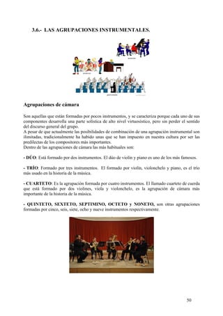 3.6.- LAS AGRUPACIONES INSTRUMENTALES.
Agrupaciones de cámara
Son aquellas que están formadas por pocos instrumentos, y se caracteriza porque cada uno de sus
componentes desarrolla una parte solística de alto nivel virtuosístico, pero sin perder el sentido
del discurso general del grupo.
A pesar de que actualmente las posibilidades de combinación de una agrupación instrumental son
ilimitadas, tradicionalmente ha habido unas que se han impuesto en nuestra cultura por ser las
predilectas de los compositores más importantes.
Dentro de las agrupaciones de cámara las más habituales son:
- DÚO: Está formado por dos instrumentos. El dúo de violín y piano es uno de los más famosos.
- TRÍO: Formado por tres instrumentos. El formado por violín, violonchelo y piano, es el trío
más usado en la historia de la música.
- CUARTETO: Es la agrupación formada por cuatro instrumentos. El llamado cuarteto de cuerda
que está formado por dos violines, viola y violonchelo, es la agrupación de cámara más
importante de la historia de la música.
- QUINTETO, SEXTETO, SEPTIMINO, OCTETO y NONETO, son otras agrupaciones
formadas por cinco, seis, siete, ocho y nueve instrumentos respectivamente.
50
 