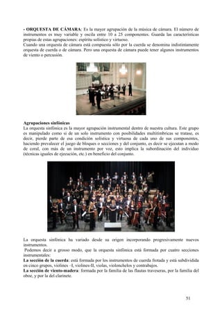 - ORQUESTA DE CÁMARA: Es la mayor agrupación de la música de cámara. El número de
instrumentos es muy variable y oscila entre 10 a 25 componentes. Guarda las características
propias de estas agrupaciones: espíritu solístico y virtuoso.
Cuando una orquesta de cámara está compuesta sólo por la cuerda se denomina indistintamente
orquesta de cuerda o de cámara. Pero una orquesta de cámara puede tener algunos instrumentos
de viento o percusión.
Agrupaciones sinfónicas
La orquesta sinfónica es la mayor agrupación instrumental dentro de nuestra cultura. Este grupo
es manipulado como si de un solo instrumento con posibilidades multitímbricas se tratase, es
decir, pierde parte de esa condición solística y virtuosa de cada uno de sus componentes,
haciendo prevalecer el juego de bloques o secciones y del conjunto, es decir se ejecutan a modo
de coral, con más de un instrumento por voz, esto implica la subordinación del individuo
(técnicas iguales de ejecución, etc.) en beneficio del conjunto.
La orquesta sinfónica ha variado desde su origen incorporando progresivamente nuevos
instrumentos.
Podemos decir a grosso modo, que la orquesta sinfónica está formada por cuatro secciones
instrumentales:
La sección de la cuerda: está formada por los instrumentos de cuerda frotada y está subdividida
en cinco grupos, violines –I, violines-II, violas, violonchelos y contrabajos.
La sección de viento-madera: formada por la familia de las flautas traveseras, por la familia del
oboe, y por la del clarinete.
51
 