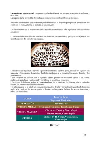 La sección de viento-metal: compuesta por las familias de las trompas, trompetas, trombones y
de la tuba.
La sección de la percusión: formada por instrumentos membranófonos e idiófonos.
Hay otros instrumentos que no forman parte habitual de la orquesta pero pueden aparecer en ella
como son el piano, el arpa, la guitarra, el saxofón, etc.
Los instrumentos de la orquesta sinfónica se colocan atendiendo a las siguientes consideraciones
generales:
- Los instrumentos se colocan formando un abanico o un semicírculo, para que todos puedan ver
las indicaciones del Director de orquesta.
- Se colocan de izquierda a derecha siguiendo el orden de agudo a grave, es decir los agudos a la
izquierda y los graves a la derecha. También atendiendo a la posición los agudos delante y los
graves detrás.
- Las secciones se colocan con el siguiente orden: primero la de cuerda, detrás la de viento-
madera, después la de viento-metal y por último la sección de percusión.
- En el caso de haber un solista se colocará delante y a la izquierda del director, si son varios los
solistas, se ubicarán alrededor del mismo.
- Si a la orquesta se le añade un coro, se situará detrás de ella y normalmente guardando la misma
regla: a la izquierda las voces agudas, a la derecha las graves. Delante las voces femeninas y
detrás las masculinas.
CORO
Tenores, Bajos
Sopranos, Contraltos
PERCUSIÓN Timbales, etc
VIENTO-METAL Trompas ,Trompetas, Trombones, Tubas
VIENTO-MADERA
Clarinetes, Fagot y Contrafagot
Flautas, Oboes, Corno Inglés
CUERDA
violines I y II, Violas, Violonchelos,
Contrabajos
Director Director
52
 