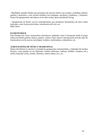 - Big-Bands: grandes bandas que presentan una sección rítmica con el piano, contrabajo, batería,
guitarra y percusión, y una sección melódica con trompetas, saxofones, trombones, y clarinetes.
Fueron las agrupaciones más típicas en los años treinta, época dorada del Swing.
- Agrupaciones de fusión: son las contemporáneas que introducen instrumentos de otros estilos
musicales, como la percusión latina, instrumentos del rock, etc.
Miles Davis
El GRUPO ROCK
Está formado por varios instrumentos electrónicos, pudiendo variar la formación desde el grupo
clásico de batería guitarra rítmica, guitarra solista y bajo; hasta la incorporación de toda clase de
instrumentos con las nuevas tecnologías: teclados, sintetizadores, ordenadores, etc.
AGRUPACIONES DE MÚSICA TRADICIONAL
Dentro del folclore es enorme la variedad de agrupaciones instrumentales, y dependen de muchos
factores, como pueden ser las diferentes culturas (africanas, asiáticas, hindúes, europeas, etc.),
estilos musicales (celta, country, flamenco, música latina, etc.), etc.
54
 