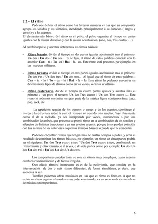 2.2.- El ritmo
Podemos definir el ritmo como las diversas maneras en las que un compositor
agrupa los sonidos y los silencios, atendiendo principalmente a su duración ( largos y
cortos) y a los acentos.
El elemento más básico del ritmo es el pulso, el pulso organiza el tiempo en partes
iguales con la misma duración y con la misma acentuación, (uno, dos, tres, cuatro, ....).
Al combinar pulso y acentos obtenemos los ritmos básicos:
- Ritmo binario, divide el tiempo en dos partes iguales acentuando más el primero:
Un dos / Un dos / Un dos.... Si te fijas, el ritmo de estas palabras coincide con lo
anterior: Can – ta / To –ca / Bai – la, etc. Este ritmo está presente, por ejemplo, en
las marchas militares.
- Ritmo ternario divide el tiempo en tres partes iguales acentuando más el primero:
Un dos tres / Un dos tres / Un dos tres... Al igual que el ritmo de estas palabras :
Can – ta - lo / To – ca – lo / Bai - la – lo. Este ritmo lo podemos encontrar en
determinados tipos de danzas como en los valses, o en las sevillanas
- Ritmo cuaternario, divide el tiempo en cuatro partes iguales y acentúa más el
primero y un poco el tercero: Un dos Tres cuatro / Un dos Tres cuatro /... Este
ritmo lo podemos encontrar en gran parte de la música ligera contemporánea: jazz,
pop, rock, etc.
La repetición regular de los tiempos o partes y de los acentos, constituye el
marco o la estructura sobre la cual el ritmo en un sentido más amplio, fluye libremente
como el de la melodía, ya sea interpretada por voces, instrumentos o por una
combinación de ambos, que presenta su propio ritmo en la combinación de los sonidos y
silencios de distintas duraciones y en sus propios acentos, porque éstos pueden coincidir
con los acentos de los anteriores esquemas rítmicos básicos o puede que no coincidan.
Podemos encontrar ritmos que tengan más de cuatro tiempos o partes, y sería el
resultado de combinar los ritmos básicos, por ejemplo, un ritmo de cinco partes podría
ser el siguiente: Un dos Tres cuatro cinco / Un dos Tres cuatro cinco, combinando un
ritmo binario y otro ternario, o al revés, o de siete partes como por ejemplo: Un dos Un
dos Un dos tres / Un dos Un dos Un dos tres.
Los compositores pueden basar su obra en ritmos muy complejos, cuyos acentos
cambien constantemente y de forma irregular.
Otro efecto rítmico interesante es el de la polirrítmia, que consiste en la
interpretación de dos o más ritmos diferentes, de forma simultánea, es decir, que
suenen a la vez.
También podemos obras musicales en las que el ritmo es libre, en la que no
existe un ritmo regular o basado en un pulso continuado, es un recurso de ciertas obras
de música contemporáneas.
6
 