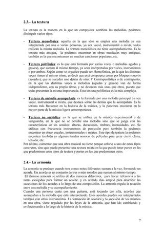 2.3.- La textura
La textura es la manera en la que un compositor combina las melodías, podemos
distinguir varios tipos:
- Textura monofónica: aquella en la que sólo se emplea una melodía ya sea
interpretada por una o varias personas, ya sea vocal, instrumental o mixta, todos
realizan la misma melodía. La textura monofónica no tiene acompañamiento. Es la
textura más antigua, la podemos encontrar en obras musicales muy antiguas,
también es la que encontramos en muchas canciones populares, etc.
- Textura polifónica: es la que está formada por varias voces o melodías agudas y
graves), que suenan al mismo tiempo, ya sean interpretadas por voces, instrumentos
o por ambos. Según como se organice puede ser Homofónica, en la que las distintas
voces tienen el mismo ritmo, es decir que está compuesta como por bloques sonoros
(acordes), que se suceden uno detrás de otro. Y Contrapuntística o de contrapunto,
en la que las distintas voces o melodías (agudas y graves) van de forma
independiente, con su propio ritmo, y no destacan más unas que otras, puesto que
todas presentan la misma importancia. Esta textura polifónica es la más compleja.
- Textura de melodía acompañada: es la formada por una melodía principal ya sea
vocal, instrumental o mixta, que destaca sobre las demás que la acompañan. Es la
textura más frecuente en la historia de la música, y la podemos encontrar en la
mayor parte de la música ligera contemporánea.
- Textura no melódica: es la que se utiliza en la música experimental o de
vanguardia, en la que no se percibe una melodía sino que se juega con las
características de los sonidos: alturas, duraciones, timbres, intensidades, etc. Se
utilizan con frecuencia instrumentos de percusión pero también la podemos
encontrar en obrar vocales, instrumentales o mixtas. Este tipo de textura la podemos
encontrar también en algunas bandas sonoras de películas para crear cierto clima,
tensión, etc.
Por último, comentar que una obra musical no tiene porque ceñirse a uno de estos tipos
concretos, sino que puede presentar una textura mixta en la que puede tener partes en las
que predominen unos tipos de textura y partes en las que predominen otros.
2.4.- La armonía
La armonía se produce cuando tres o mas notas diferentes suenan a la vez, formando un
acorde. Un acorde es un conjunto de tres o más sonidos que suenan al mismo tiempo.
El término armonía se utiliza de dos maneras diferentes, para hacer referencia a las
notas escogidas para formar un acorde, y en sentido más amplio para describir las
sucesiones de los acordes a lo largo de una composición. La armonía regula la relación
entre una melodía y su acompañamiento.
Cuando una persona canta con una guitarra, está tocando con ella, acordes que
acompañan a la melodía que está interpretando. Esos acordes pueden ser interpretados
también con otros instrumentos. La formación de acordes y la sucesión de los mismos
en una obra, viene regulado por las leyes de la armonía, que han ido cambiando y
evolucionando a lo largo de la historia de la música.
7
 
