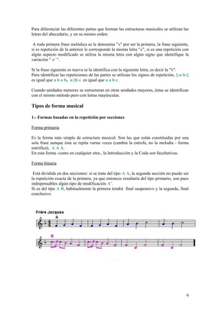 Para diferenciar las diferentes partes que forman las estructuras musicales se utilizan las
letras del abecedario, y en su mismo orden:
A toda primera frase melódica se le denomina "a" por ser la primera, la frase siguiente,
si es repetición de la anterior le corresponde la misma letra "a", si es una repetición con
algún aspecto modificado se utiliza la misma letra con algún signo que identifique la
variación " a' ".
Si la frase siguiente es nueva se la identifica con la siguiente letra, es decir la "b".
Para identificar las repeticiones de las partes se utilizan los signos de repetición, ||:a b:||
es igual que a b a b, a:||b c es igual que a a b c.
Cuando unidades menores se estructuran en otras unidades mayores, éstas se identifican
con el mismo método pero con letras mayúsculas.
Tipos de forma musical
1.- Formas basadas en la repetición por secciones
Forma primaria
Es la forma más simple de estructura musical. Son las que están constituidas por una
sola frase aunque ésta se repita varias veces (cambia la estrofa, no la melodía - forma
estrófica), A A A.
En esta forma -como en cualquier otra-, la Introducción y la Coda son facultativas.
Forma binaria
Está dividida en dos secciones: si se trata del tipo A A, la segunda sección no puede ser
la repetición exacta de la primera, ya que entonces resultaría del tipo primario, son pues
indispensables algún tipo de modificación A'.
Si es del tipo A B, habitualmente la primera tendrá final suspensivo y la segunda, final
conclusivo.
Fuente
9
 