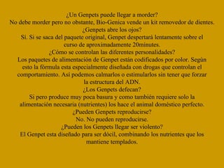 ¿Un Genpets puede llegar a morder? No debe morder pero no obstante, Bio-Genica vende un kit removedor de dientes. ¿Genpets abre los ojos? Sí. Si se saca del paquete original, Genpet despertará lentamente sobre el curso de aproximadamente 20minutes. ¿Cómo se controlan las diferentes personalidades? Los paquetes de alimentación de Genpet están codificados por color. Según esto la fórmula esta especialmente diseñada con drogas que controlan el comportamiento. Así podemos calmarlos o estimularlos sin tener que forzar la estructura del ADN. ¿Los Genpets defecan? Si pero produce muy poca basura y como también requiere solo la alimentación necesaria (nutrientes) los hace el animal doméstico perfecto. ¿Pueden Genpets reproducirse? No. No pueden reproducirse. ¿Pueden los Genpets llegar ser violento? El Genpet esta diseñado para ser dócil, combinando los nutrientes que los mantiene templados. 