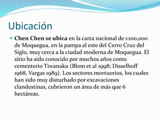 Ubicación
 Chen Chen se ubica en la carta nacional de 1:100,000
de Moquegua, en la pampa al este del Cerro Cruz del
Siglo, muy cerca a la ciudad moderna de Moquegua. El
sitio ha sido conocido por muchos años como
cementerio Tiwanaku (Blom et al 1998; Disselhoff
1968, Vargas 1989). Los sectores mortuorios, los cuales
han sido muy disturbado por excavaciones
clandestinas, cubrieron un área de más que 6
hectáreas.
 