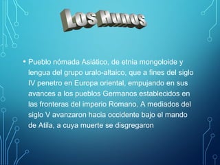 • Pueblo nómada Asiático, de etnia mongoloide y 
lengua del grupo uralo-altaico, que a fines del siglo 
IV penetro en Europa oriental, empujando en sus 
avances a los pueblos Germanos establecidos en 
las fronteras del imperio Romano. A mediados del 
siglo V avanzaron hacia occidente bajo el mando 
de Atila, a cuya muerte se disgregaron 
 