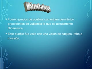 • Fueron grupos de pueblos con origen germánico 
procedentes de Jutlandia lo que es actualmente 
Dinamarca. 
• Este pueblo fue visto con una visión de saqueo, robo e 
invasión. 
 