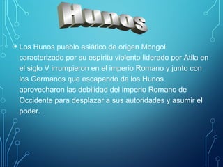 • Los Hunos pueblo asiático de origen Mongol 
caracterizado por su espíritu violento liderado por Atila en 
el siglo V irrumpieron en el imperio Romano y junto con 
los Germanos que escapando de los Hunos 
aprovecharon las debilidad del imperio Romano de 
Occidente para desplazar a sus autoridades y asumir el 
poder. 
 