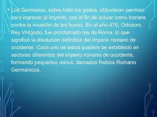 • Los Germanos, sobre todo los godos, obtuvieron permiso 
para ingresar al imperio, con el fin de actuar como barrera 
contra la invasión de los hunos. En el año 476, Odoacro, 
Rey Visigodo, fue proclamado rey de Roma, lo que 
significó la disolución definitiva del imperio romano de 
occidente. Cada uno de estos pueblos se estableció en 
sectores diferentes del imperio romano de occidente, 
formando pequeños reinos, llamados Reinos Romano 
Germánicos. 
 
