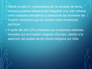 • Desde el siglo IV, presionados por la escasez de tierra, 
diversos pueblos bárbaros se integraron a la vida romana 
como soldados del ejército o colonos en las fronteras del 
Imperio, fenómeno que se conoce como invasiones 
pacíficas. 
• A partir del año 376 comienzan las invasiones violentas. 
Iniciadas con la invasión visigoda a Europa, debido a la 
aparición del pueblo de los Hunos dirigidos por Atila. 
 