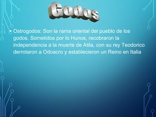 • Ostrogodos: Son la rama oriental del pueblo de los 
godos. Sometidos por lo Hunos, recobraron la 
independencia a la muerte de Atila, con su rey Teodorico 
derrotaron a Odoacro y establecieron un Reino en Italia 
 
