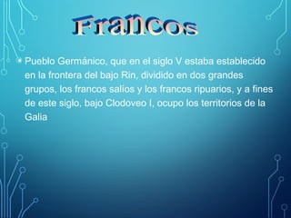• Pueblo Germánico, que en el siglo V estaba establecido 
en la frontera del bajo Rin, dividido en dos grandes 
grupos, los francos salíos y los francos ripuarios, y a fines 
de este siglo, bajo Clodoveo I, ocupo los territorios de la 
Galia 
 