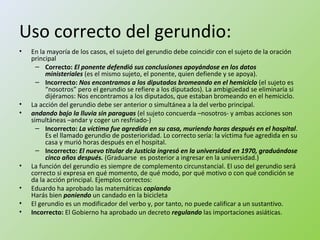 Uso correcto del gerundio: 
• En la mayoría de los casos, el sujeto del gerundio debe coincidir con el sujeto de la oración 
principal 
– Correcto: El ponente defendió sus conclusiones apoyándose en los datos 
ministeriales (es el mismo sujeto, el ponente, quien defiende y se apoya). 
– Incorrecto: Nos encontramos a los diputados bromeando en el hemiciclo (el sujeto es 
“nosotros” pero el gerundio se refiere a los diputados). La ambigüedad se eliminaría si 
dijéramos: Nos encontramos a los diputados, que estaban bromeando en el hemiciclo. 
• La acción del gerundio debe ser anterior o simultánea a la del verbo principal. 
• andando bajo la lluvia sin paraguas (el sujeto concuerda –nosotros- y ambas acciones son 
simultáneas –andar y coger un resfriado-) 
– Incorrecto: La víctima fue agredida en su casa, muriendo horas después en el hospital. 
Es el llamado gerundio de posterioridad. Lo correcto sería: la víctima fue agredida en su 
casa y murió horas después en el hospital. 
– Incorrecto: El nuevo titular de Justicia ingresó en la universidad en 1970, graduándose 
cinco años después. (Graduarse es posterior a ingresar en la universidad.) 
• La función del gerundio es siempre de complemento circunstancial. El uso del gerundio será 
correcto si expresa en qué momento, de qué modo, por qué motivo o con qué condición se 
da la acción principal. Ejemplos correctos: 
• Eduardo ha aprobado las matemáticas copiando 
Harás bien poniendo un candado en la bicicleta 
• El gerundio es un modificador del verbo y, por tanto, no puede calificar a un sustantivo. 
• Incorrecto: El Gobierno ha aprobado un decreto regulando las importaciones asiáticas. 
 
