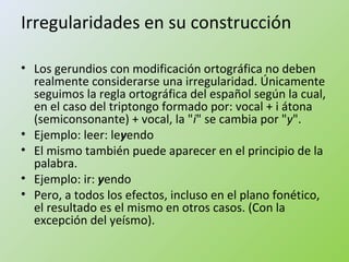 Irregularidades en su construcción 
• Los gerundios con modificación ortográfica no deben 
realmente considerarse una irregularidad. Únicamente 
seguimos la regla ortográfica del español según la cual, 
en el caso del triptongo formado por: vocal + i átona 
(semiconsonante) + vocal, la "i" se cambia por "y". 
• Ejemplo: leer: leyendo 
• El mismo también puede aparecer en el principio de la 
palabra. 
• Ejemplo: ir: yendo 
• Pero, a todos los efectos, incluso en el plano fonético, 
el resultado es el mismo en otros casos. (Con la 
excepción del yeísmo). 
