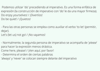 Podemos utilizar 'do' precediendo al imperativo. Es una forma enfática de
expresión (la construcción de imperativo con 'do' le da una mayor firmeza).
Do enjoy yourselves! / ¡Divertíos!
Do be quiet! / ¡Quietos!
- Para las otras personas se emplea como auxiliar el verbo 'to let' (permitir,
dejar).
Let's (let us) not go! / ¡No vayamos!
- Normalmente, la segunda persona de imperativo se acompaña de 'please'
para hacer la expresión menos drástica.
Come here, please! / ¡Ven aquí, por favor!
- Determina el orden de ciertas palabras
'always' y 'never' se colocan siempre delante del imperativo
 