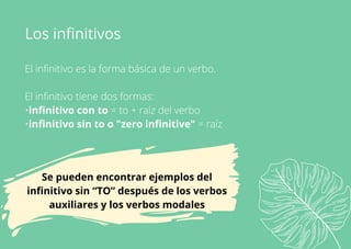El infinitivo es la forma básica de un verbo.
El infinitivo tiene dos formas:
•infinitivo con to = to + raíz del verbo
•infinitivo sin to o "zero infinitive" = raíz
Los infinitivos
Se pueden encontrar ejemplos del
infinitivo sin “TO” después de los verbos
auxiliares y los verbos modales
 
