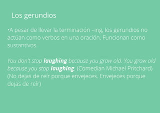 Los gerundios
•A pesar de llevar la terminación –ing, los gerundios no
actúan como verbos en una oración. Funcionan como
sustantivos.
You don't stop laughing because you grow old. You grow old
because you stop laughing. (Comedian Michael Pritchard)
(No dejas de reír porque envejeces. Envejeces porque
dejas de reír)
 