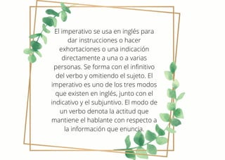 El imperativo se usa en inglés para
dar instrucciones o hacer
exhortaciones o una indicación
directamente a una o a varias
personas. Se forma con el infinitivo
del verbo y omitiendo el sujeto. El
imperativo es uno de los tres modos
que existen en inglés, junto con el
indicativo y el subjuntivo. El modo de
un verbo denota la actitud que
mantiene el hablante con respecto a
la información que enuncia.
 