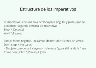 El imperativo tiene una sola persona para singular y plural, que se
denomina 'segunda persona de imperativo'
Stop! / ¡Detente!
Wait! / ¡Espera!
Para la forma negativa, utilizamos 'do not' (don't) antes del verbo.
Don't stop! / ¡No pares!
- El sujeto cuando se incluye normalmente figura al final de la frase
Come here, John! / ¡Ven aquí, John!
Estructura de los imperativos
 