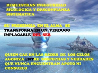 DEMUESTRAN INSEGURIDAD
SICOLOGICA Y DESCONFIANZA
SISTEMATICA


SU PRESENCIA EN EL ALMA SE
TRANSFORMA EN UN VERDUGO
IMPLACABLE DEL SER




QUIEN CAE EN LAS REDES DE LOS CELOS
AGONIZA ENTRE SOSPECHAS Y VERDADES
QUE NUNCA ENCUENTRAN APOYO NI
CONSUELO
 