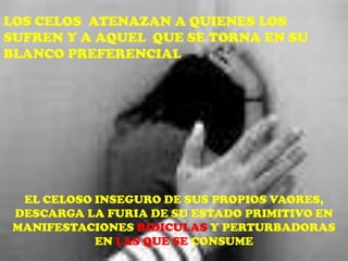 LOS CELOS ATENAZAN A QUIENES LOS
SUFREN Y A AQUEL QUE SE TORNA EN SU
BLANCO PREFERENCIAL




  EL CELOSO INSEGURO DE SUS PROPIOS VAORES,
 DESCARGA LA FURIA DE SU ESTADO PRIMITIVO EN
 MANIFESTACIONES RIDICULAS Y PERTURBADORAS
            EN LAS QUE SE CONSUME
 