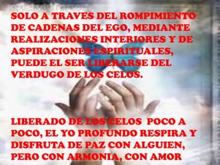 SOLO A TRAVES DEL ROMPIMIENTO
DE CADENAS DEL EGO, MEDIANTE
REALIZACIONES INTERIORES Y DE
ASPIRACIONES ESPIRITUALES,
PUEDE EL SER LIBERARSE DEL
VERDUGO DE LOS CELOS.



LIBERADO DE LOS CELOS POCO A
POCO, EL YO PROFUNDO RESPIRA Y
DISFRUTA DE PAZ CON ALGUIEN,
PERO CON ARMONIA, CON AMOR
 
