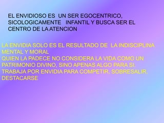 EL ENVIDIOSO ES UN SER EGOCENTRICO,
  SICOLOGICAMENTE INFANTIL Y BUSCA SER EL
  CENTRO DE LA ATENCION

LA ENVIDIA SOLO ES EL RESULTADO DE LA INDISCIPLINA
MENTAL Y MORAL
QUIEN LA PADECE NO CONSIDERA LA VIDA COMO UN
PATRIMONIO DIVINO, SINO APENAS ALGO PARA SI.
TRABAJA POR ENVIDIA PARA COMPETIR, SOBRESALIR,
DESTACARSE
 