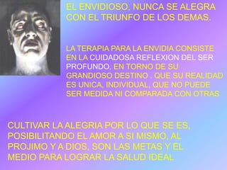 EL ENVIDIOSO, NUNCA SE ALEGRA
           CON EL TRIUNFO DE LOS DEMAS.


           LA TERAPIA PARA LA ENVIDIA CONSISTE
           EN LA CUIDADOSA REFLEXION DEL SER
           PROFUNDO, EN TORNO DE SU
           GRANDIOSO DESTINO . QUE SU REALIDAD
           ES UNICA, INDIVIDUAL, QUE NO PUEDE
           SER MEDIDA NI COMPARADA CON OTRAS



CULTIVAR LA ALEGRIA POR LO QUE SE ES,
POSIBILITANDO EL AMOR A SI MISMO, AL
PROJIMO Y A DIOS, SON LAS METAS Y EL
MEDIO PARA LOGRAR LA SALUD IDEAL
 