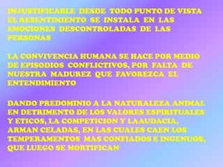 INJUSTIFICABLE DESDE TODO PUNTO DE VISTA
EL RESENTIMIENTO SE INSTALA EN LAS
EMOCIONES DESCONTROLADAS DE LAS
PERSONAS

LA CONVIVENCIA HUMANA SE HACE POR MEDIO
DE EPISODIOS CONFLICTIVOS, POR FALTA DE
NUESTRA MADUREZ QUE FAVOREZCA EL
ENTENDIMIENTO

DANDO PREDOMINIO A LA NATURALEZA ANIMAL
EN DETRIMENTO DE LOS VALORES ESPIRITUALES
Y ETICOS, LA COMPETICION Y LAAUDACIA,
ARMAN CELADAS, EN LAS CUALES CAEN LOS
TEMPERAMENTOS MAS CONFIADOS E INGENUOS,
QUE LUEGO SE MORTIFICAN
 
