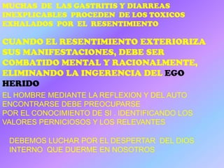 MUCHAS DE LAS GASTRITIS Y DIARREAS
INEXPLICABLES PROCEDEN DE LOS TOXICOS
EXHALADOS POR EL RESENTIMIENTO

CUANDO EL RESENTIMIENTO EXTERIORIZA
SUS MANIFESTACIONES, DEBE SER
COMBATIDO MENTAL Y RACIONALMENTE,
ELIMINANDO LA INGERENCIA DEL EGO
HERIDO
EL HOMBRE MEDIANTE LA REFLEXION Y DEL AUTO
ENCONTRARSE DEBE PREOCUPARSE
POR EL CONOCIMIENTO DE SI . IDENTIFICANDO LOS
VALORES PERNICIOSOS Y LOS RELEVANTES

 DEBEMOS LUCHAR POR EL DESPERTAR DEL DIOS
 INTERNO QUE DUERME EN NOSOTROS
 