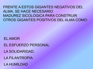 FRENTE A ESTOS GIGANTES NEGATIVOS DEL
ALMA, SE HACE NECESARIO
MADUREZ SICOLOGICA PARA CONSTRUIR
OTROS GIGANTES POSITIVOS DEL ALMA COMO:




EL AMOR
EL ESFUERZO PERSONAL
LA SOLIDARIDAD,
LA FILANTROPIA
LA HUMILDAD
 