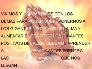 VIVIMOS Y COMPARTIMOS CON LOS
DEMAS.PARA PODER SOBREPONERNOS A
LOS GIGANTES NEGATIVOS DEL ALMA Y
AUMENTAR EL PODER DE LOS GIGANTES
POSITIVOS DEL ALMA, DEBEMOS APRENDER
A MANTENERNOS VIGILANTES FRENTE A
LAS IDEAS O PENSAMIENTOS QUE NOS
LLEGAN
 