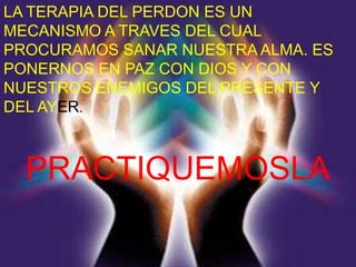 LA TERAPIA DEL PERDON ES UN
MECANISMO A TRAVES DEL CUAL
PROCURAMOS SANAR NUESTRA ALMA. ES
PONERNOS EN PAZ CON DIOS Y CON
NUESTROS ENEMIGOS DEL PRESENTE Y
DEL AYER.



  PRACTIQUEMOSLA
 