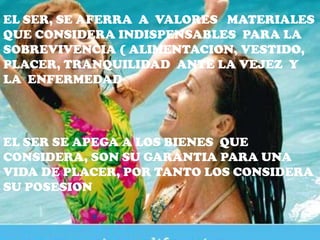 EL SER, SE AFERRA A VALORES MATERIALES
QUE CONSIDERA INDISPENSABLES PARA LA
SOBREVIVENCIA ( ALIMENTACION, VESTIDO,
PLACER, TRANQUILIDAD ANTE LA VEJEZ Y
LA ENFERMEDAD




EL SER SE APEGA A LOS BIENES QUE
CONSIDERA, SON SU GARANTIA PARA UNA
VIDA DE PLACER, POR TANTO LOS CONSIDERA
SU POSESION
 