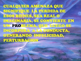 CUALQUIER AMENAZA QUE
SIGNIFIQUE LA PERDIDA DE
ESOS BIENES, SEA REAL O
IMAGINARIA, SE CONVIERTE EN
UN PROBLEMA, QUE LUEGO SE
INCORPORA A LA CONDUCTA,
GENERANDO INFELICIDAD,
PERTURBACION
 