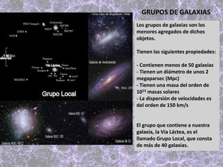 GRUPOS DE GALAXIAS
Los grupos de galaxias son los
menores agregados de dichos
objetos.
Tienen las siguientes propiedades:
- Contienen menos de 50 galaxias
- Tienen un diámetro de unos 2
megaparsec (Mpc)
- Tienen una masa del orden de
1013 masas solares
- La dispersión de velocidades es
del orden de 150 km/s
El grupo que contiene a nuestra
galaxia, la Vía Láctea, es el
llamado Grupo Local, que consta
de más de 40 galaxias.
 