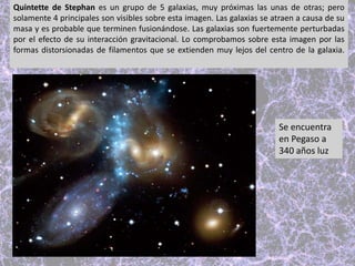 Quintette de Stephan es un grupo de 5 galaxias, muy próximas las unas de otras; pero
solamente 4 principales son visibles sobre esta imagen. Las galaxias se atraen a causa de su
masa y es probable que terminen fusionándose. Las galaxias son fuertemente perturbadas
por el efecto de su interacción gravitacional. Lo comprobamos sobre esta imagen por las
formas distorsionadas de filamentos que se extienden muy lejos del centro de la galaxia.
Se encuentra
en Pegaso a
340 años luz
 