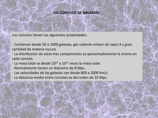 Los cúmulos tienen las siguientes propiedades:
- Contienen desde 50 a 1000 galaxias, gas caliente emisor de rayos X y gran
cantidad de materia oscura.
- La distribución de estos tres componentes es aproximadamente la misma en
cada cúmulo.
- La masa total va desde 1014 a 1015 veces la masa solar.
- Normalmente tienen un diámetro de 8 Mpc.
- Las velocidades de las galaxias van desde 800 a 1000 km/s.
- La distancia media entre cúmulos es del orden de 10 Mpc.
LOS CÚMULOS DE GALAXIAS
 