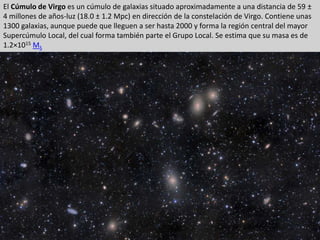 El Cúmulo de Virgo es un cúmulo de galaxias situado aproximadamente a una distancia de 59 ±
4 millones de años-luz (18.0 ± 1.2 Mpc)​ en dirección de la constelación de Virgo. Contiene unas
1300 galaxias, aunque puede que lleguen a ser hasta 2000 y forma la región central del mayor
Supercúmulo Local, del cual forma también parte el Grupo Local. Se estima que su masa es de
1.2×1015 MS
 