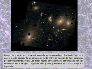 Imagen de gran tiempo de exposición de la región central del cúmulo de Virgo en la
que se puede apreciar la luz difusa que existe entre las galaxias de éste, producida
por estrellas intergalácticas. Los discos negros corresponden a estrellas que han sido
eliminadas en la imagen. La galaxia más grande y brillante es la M87 abajo a la
izquierda
 