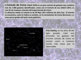 El Cúmulo de Coma (Abell 1656) es un gran cúmulo de galaxias que contiene
más de 1.000 galaxias identificadas. Junto con el Cúmulo de Leo (Abell 1367), es
uno de los mayores cúmulos del Supercúmulo de Coma.
La distancia media al cúmulo es de 99 Mpc (321 millones de años luz). El cúmulo
se encuentra, como lo indica su nombre, en la constelación de Coma Berenices, y a
unos pocos grados del polo norte galáctico.
Fritz Zwicky, en los años 30 del
siglo pasado, notó una
anomalía: las galaxias del
enorme cúmulo de Coma se
movían como si tuviesen
mucha más masa que la
observable.
 