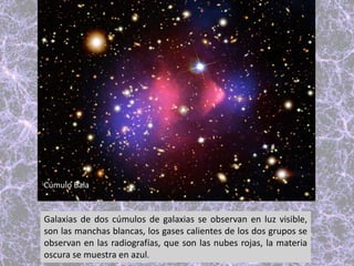 Galaxias de dos cúmulos de galaxias se observan en luz visible,
son las manchas blancas, los gases calientes de los dos grupos se
observan en las radiografías, que son las nubes rojas, la materia
oscura se muestra en azul.
Cúmulo Bala
 