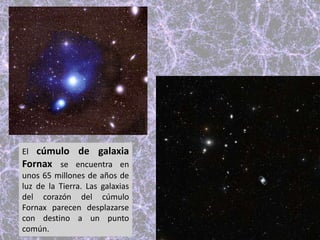 El cúmulo de galaxia
Fornax se encuentra en
unos 65 millones de años de
luz de la Tierra. Las galaxias
del corazón del cúmulo
Fornax parecen desplazarse
con destino a un punto
común.
 
